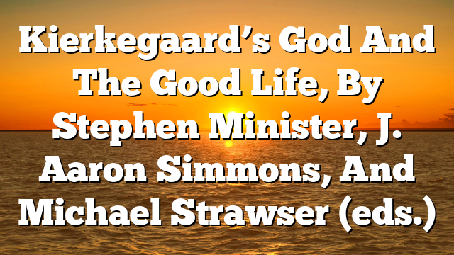Kierkegaard’s God And The Good Life, By Stephen Minister, J. Aaron Simmons, And Michael Strawser (eds.)
